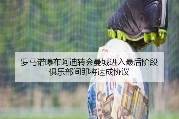 罗马诺曝布阿迪转会曼城进入最后阶段 俱乐部间即将达成协议
